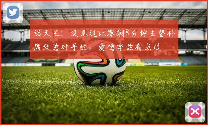 诺天王：没见过比赛剩8分钟去替补席致意对手的，爱德华兹有点过