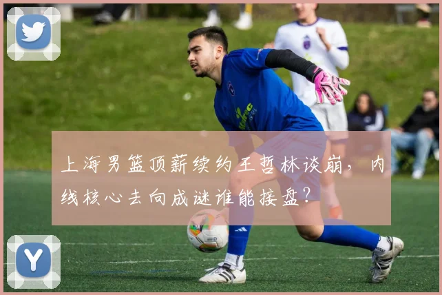 上海男篮顶薪续约王哲林谈崩，内线核心去向成谜谁能接盘？