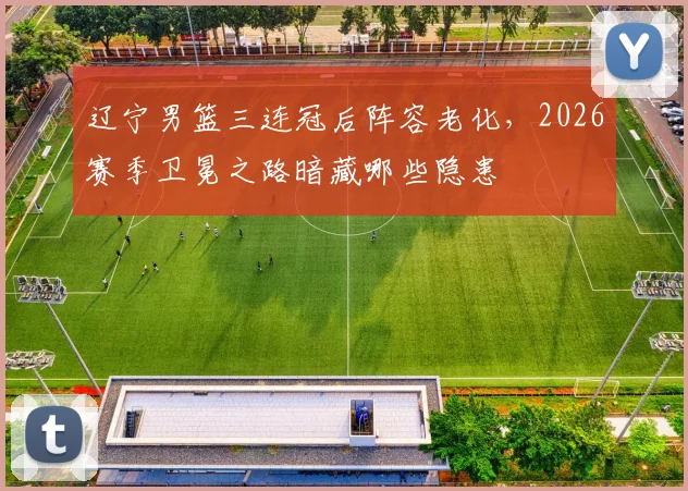 辽宁男篮三连冠后阵容老化，2026赛季卫冕之路暗藏哪些隐患