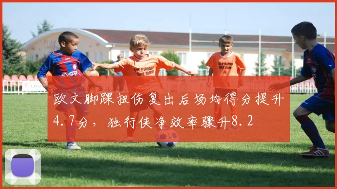 欧文脚踝扭伤复出后场均得分提升4.7分，独行侠净效率骤升8.2