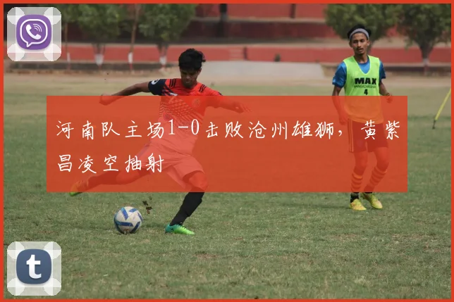 河南队主场1-0击败沧州雄狮，黄紫昌凌空抽射