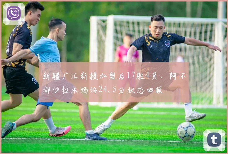 新疆广汇新援加盟后17胜4负，阿不都沙拉木场均24.5分状态回暖